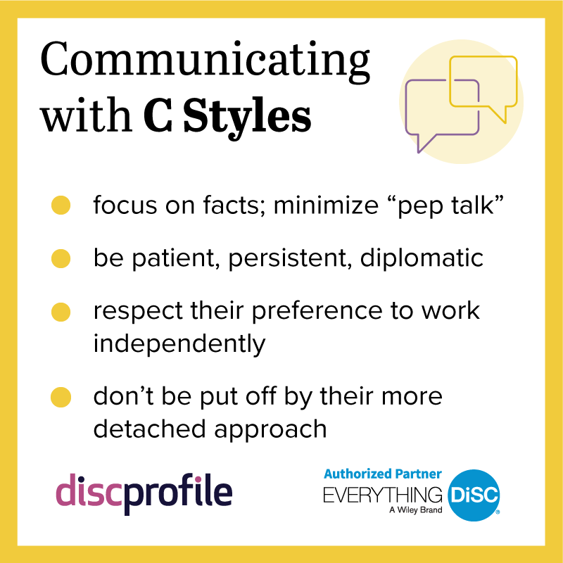 Communicating with DiSC C styles: focus on facts, be patient, respect their preference to work independently, don't be put off by their more detached approach