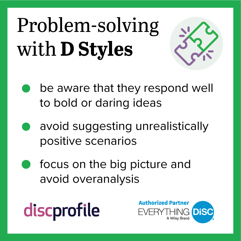 Problem-solving with DiSC D styles: be aware that they respond well to bold ideas, avoid suggesting unrealistically positive scenarios, and focus on the big picture