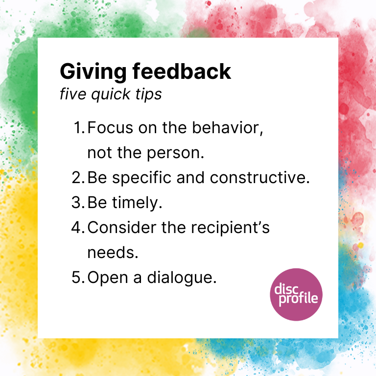 Tips for giving feedback: 1. Focus on the behavior, not the person. 2. Be specific and constructive. 3. Be timely. 4. Consider the recipient's needs. 5. Open a dialogue.