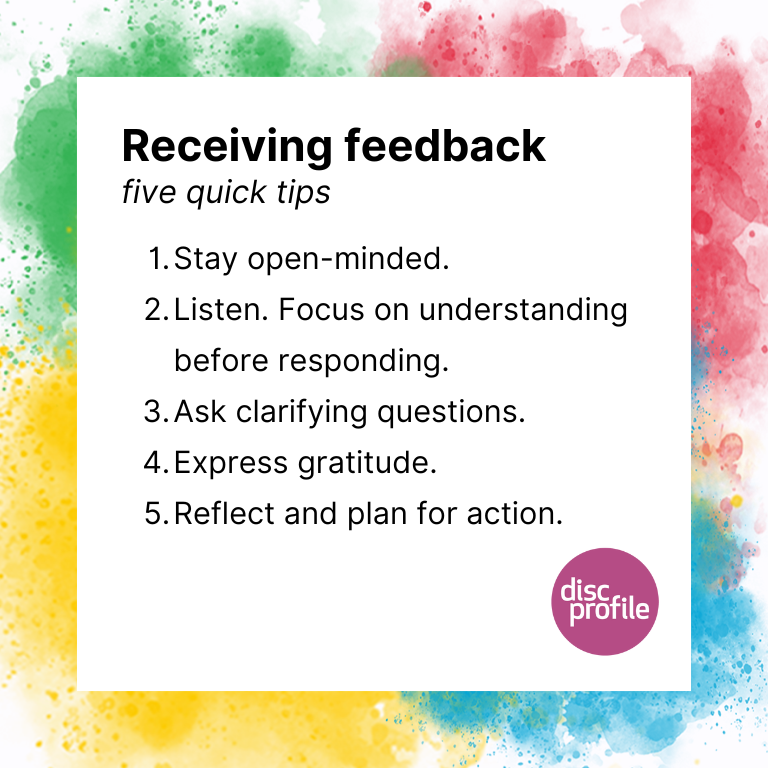 Tips for receiving feedback: 1. Stay open-minded 2. Listen. 3. Ask clarifying questions 4. Express gratitude 5. Reflect and plan for action